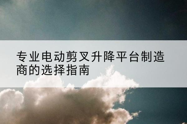 襄汾电动剪叉升降平台厂家-专业电动剪叉升降平台制造商的选择指南