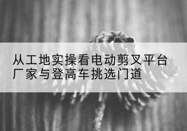 襄汾电动剪叉升降平台厂家-从工地实操看电动剪叉平台厂家与登高车挑选门道
